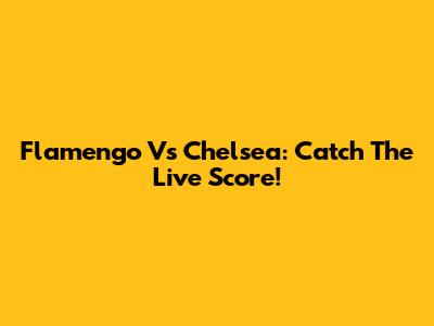 Flamengo Vs Chelsea: Catch The Live Score!
