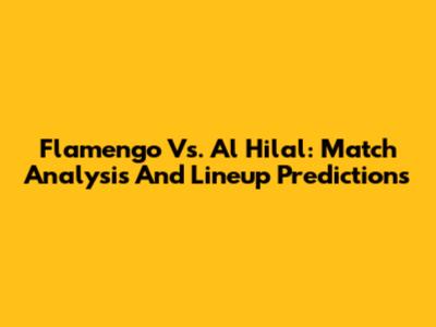 Flamengo Vs. Al Hilal: Match Analysis And Lineup Predictions