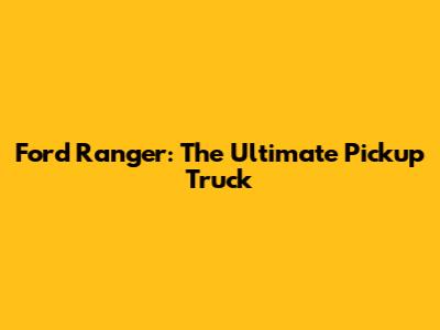 Ford Ranger: The Ultimate Pickup Truck