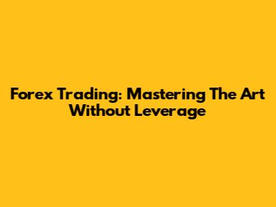 Forex Trading: Mastering The Art Without Leverage