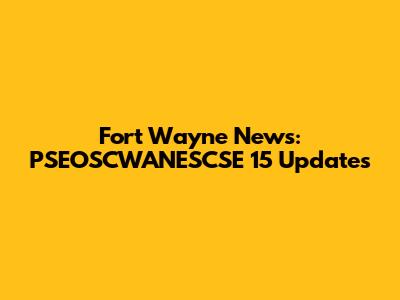 Fort Wayne News: PSEOSCWANESCSE 15 Updates