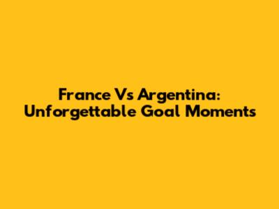 France Vs Argentina: Unforgettable Goal Moments