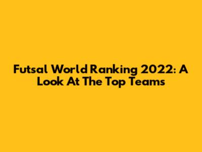 Futsal World Ranking 2022: A Look At The Top Teams