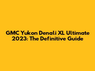 GMC Yukon Denali XL Ultimate 2023: The Definitive Guide