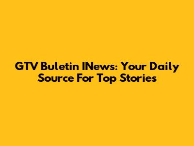 GTV Buletin INews: Your Daily Source For Top Stories