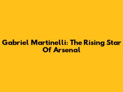 Gabriel Martinelli: The Rising Star Of Arsenal