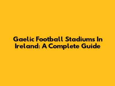 Gaelic Football Stadiums In Ireland: A Complete Guide