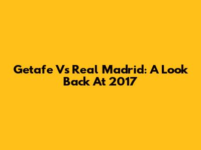 Getafe Vs Real Madrid: A Look Back At 2017