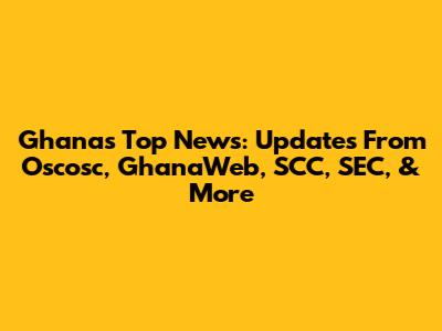 Ghana's Top News: Updates From Oscosc, GhanaWeb, SCC, SEC, & More