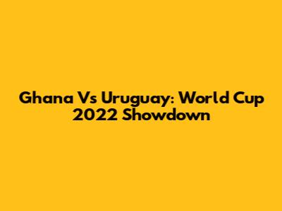 Ghana Vs Uruguay: World Cup 2022 Showdown