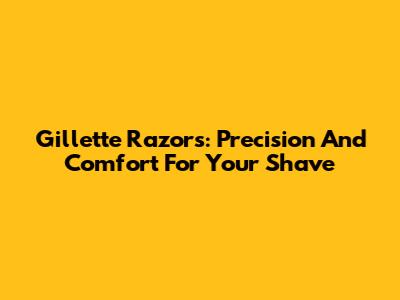Gillette Razors: Precision And Comfort For Your Shave
