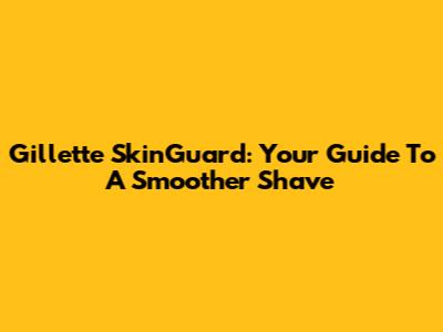Gillette SkinGuard: Your Guide To A Smoother Shave