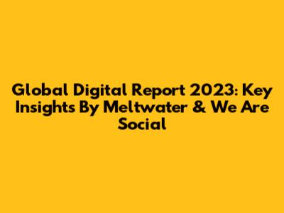 Global Digital Report 2023: Key Insights By Meltwater & We Are Social