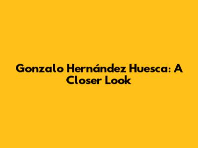 Gonzalo Hernández Huesca: A Closer Look