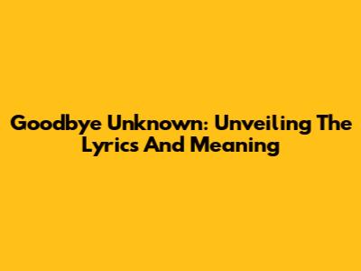 Goodbye Unknown: Unveiling The Lyrics And Meaning