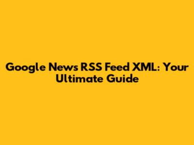 Google News RSS Feed XML: Your Ultimate Guide