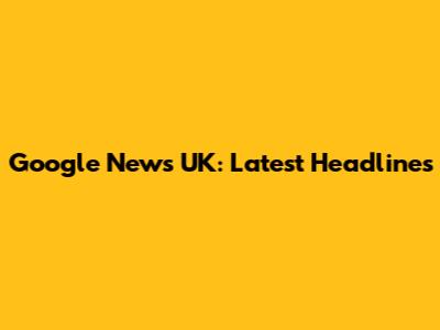 Google News UK: Latest Headlines