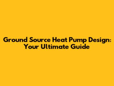 Ground Source Heat Pump Design: Your Ultimate Guide