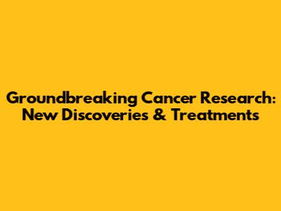 Groundbreaking Cancer Research: New Discoveries & Treatments