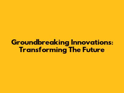 Groundbreaking Innovations: Transforming The Future