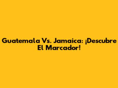 Guatemala Vs. Jamaica: ¡Descubre El Marcador!