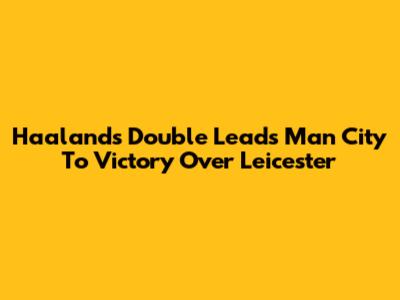 Haaland's Double Leads Man City To Victory Over Leicester