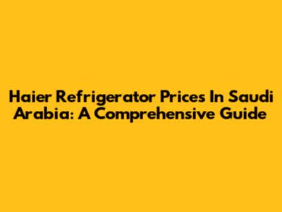 Haier Refrigerator Prices In Saudi Arabia: A Comprehensive Guide