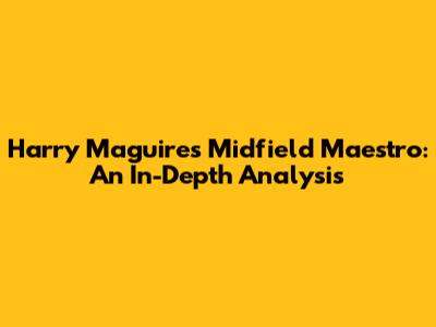 Harry Maguire's Midfield Maestro: An In-Depth Analysis