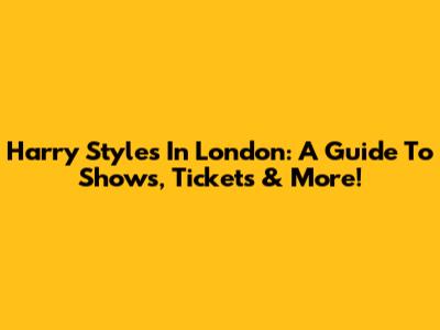 Harry Styles In London: A Guide To Shows, Tickets & More!