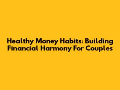 Healthy Money Habits: Building Financial Harmony For Couples