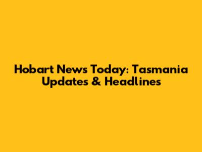 Hobart News Today: Tasmania Updates & Headlines
