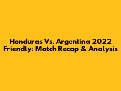 Honduras Vs. Argentina 2022 Friendly: Match Recap & Analysis