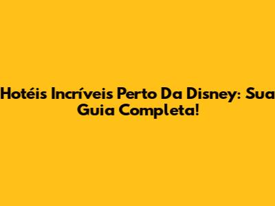 Hotéis Incríveis Perto Da Disney: Sua Guia Completa!