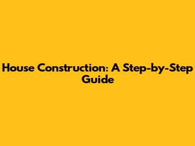 House Construction: A Step-by-Step Guide