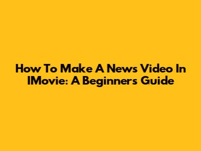 How To Make A News Video In IMovie: A Beginner's Guide