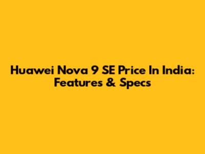 Huawei Nova 9 SE Price In India: Features & Specs