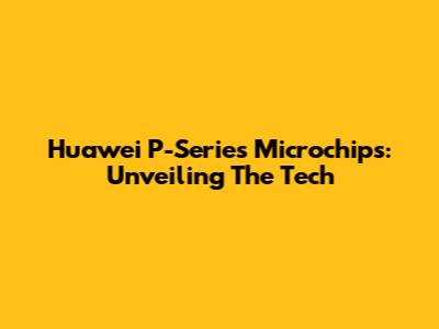 Huawei P-Series Microchips: Unveiling The Tech