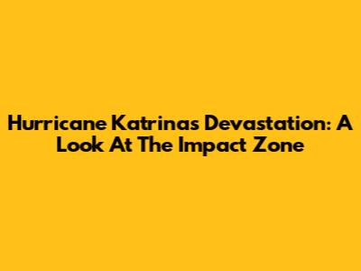 Hurricane Katrina's Devastation: A Look At The Impact Zone
