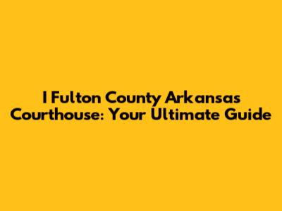I Fulton County Arkansas Courthouse: Your Ultimate Guide