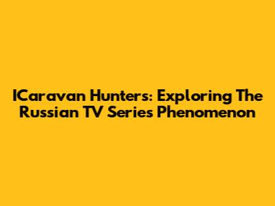 ICaravan Hunters: Exploring The Russian TV Series Phenomenon