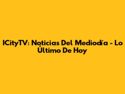 ICityTV: Noticias Del Mediodía - Lo Último De Hoy