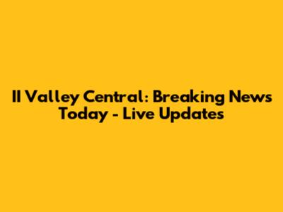 II Valley Central: Breaking News Today - Live Updates