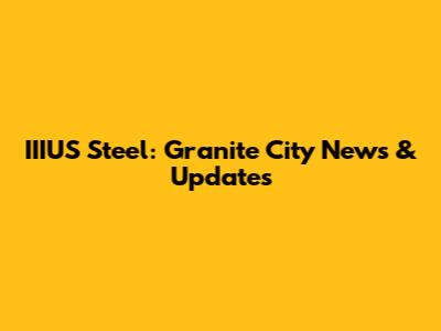 IIIUS Steel: Granite City News & Updates