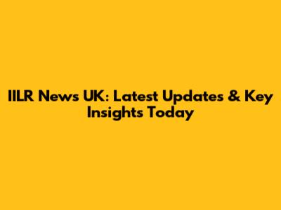 IILR News UK: Latest Updates & Key Insights Today