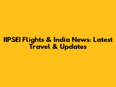IIPSEI Flights & India News: Latest Travel & Updates