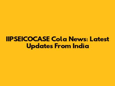 IIPSEICOCASE Cola News: Latest Updates From India