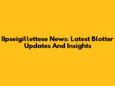 IIpseigillettese News: Latest Blotter Updates And Insights