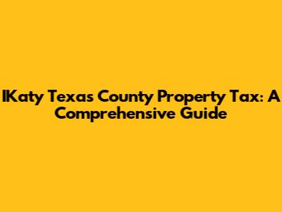 IKaty Texas County Property Tax: A Comprehensive Guide