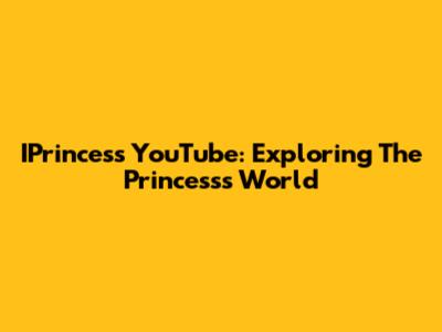 IPrincess YouTube: Exploring The Princess's World