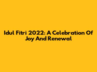 Idul Fitri 2022: A Celebration Of Joy And Renewal